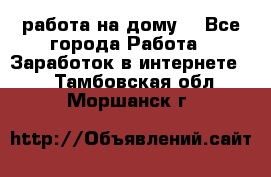 работа на дому  - Все города Работа » Заработок в интернете   . Тамбовская обл.,Моршанск г.